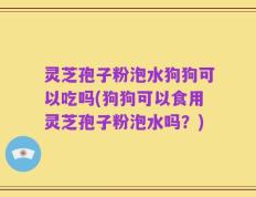 灵芝孢子粉泡水狗狗可以吃吗(狗狗可以食用灵芝孢子粉泡水吗？)