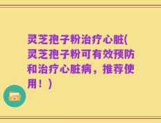 灵芝孢子粉治疗心脏(灵芝孢子粉可有效预防和治疗心脏病，推荐使用！)