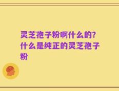 灵芝孢子粉啊什么的？什么是纯正的灵芝孢子粉