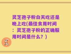 灵芝孢子粉白天吃还是晚上吃(最佳食用时间：灵芝孢子粉的正确服用时间是什么？)