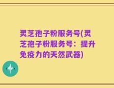 灵芝孢子粉服务号(灵芝孢子粉服务号：提升免疫力的天然武器)