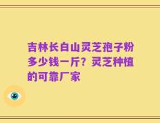 吉林长白山灵芝孢子粉多少钱一斤？灵芝种植的可靠厂家