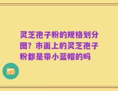 灵芝孢子粉的规格划分图？市面上的灵芝孢子粉都是带小蓝帽的吗