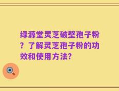 绿源堂灵芝破壁孢子粉？了解灵芝孢子粉的功效和使用方法？