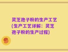 灵芝孢子粉的生产工艺(生产工艺详解：灵芝孢子粉的生产过程)