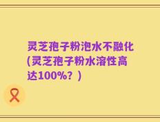 灵芝孢子粉泡水不融化(灵芝孢子粉水溶性高达100%？)