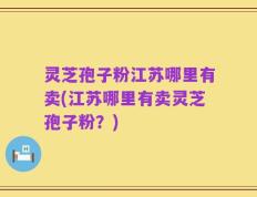灵芝孢子粉江苏哪里有卖(江苏哪里有卖灵芝孢子粉？)