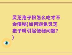 灵芝孢子粉怎么吃才不会便秘(如何避免灵芝孢子粉引起便秘问题？)