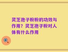 灵芝孢子粉粉的功效与作用？灵芝孢子粉对人体有什么作用