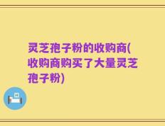 灵芝孢子粉的收购商(收购商购买了大量灵芝孢子粉)