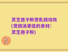 灵芝孢子粉煲乳鸽功效(煲鸽汤更佳的食材：灵芝孢子粉)