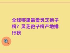 全球哪里最爱灵芝孢子粉？灵芝孢子粉产地排行榜