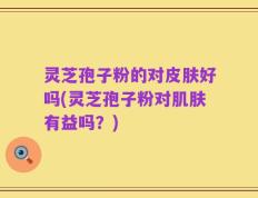 灵芝孢子粉的对皮肤好吗(灵芝孢子粉对肌肤有益吗？)
