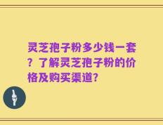 灵芝孢子粉多少钱一套？了解灵芝孢子粉的价格及购买渠道？