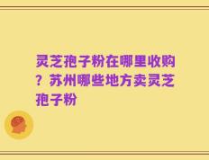 灵芝孢子粉在哪里收购？苏州哪些地方卖灵芝孢子粉