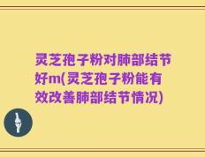 灵芝孢子粉对肺部结节好m(灵芝孢子粉能有效改善肺部结节情况)