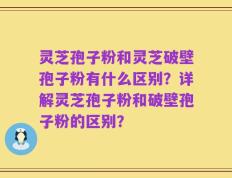 灵芝孢子粉和灵芝破壁孢子粉有什么区别？详解灵芝孢子粉和破壁孢子粉的区别？