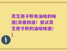 灵芝孢子粉有油哈的味道(浓香四溢！尝试灵芝孢子粉的油哈味道！)