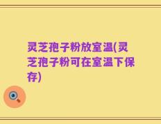 灵芝孢子粉放室温(灵芝孢子粉可在室温下保存)