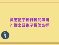 灵芝孢子粉籽粉的演讲？御之蓝孢子粉怎么样
