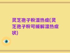 灵芝孢子粉湿热症(灵芝孢子粉可缓解湿热症状)