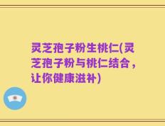 灵芝孢子粉生桃仁(灵芝孢子粉与桃仁结合，让你健康滋补)