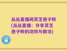 丛丛直播间灵芝孢子粉(丛丛直播：分享灵芝孢子粉的功效与做法)
