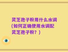 灵芝孢子粉用什么水调(如何正确使用水调配灵芝孢子粉？)