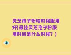 灵芝孢子粉啥时候服用好(最佳灵芝孢子粉服用时间是什么时候？)