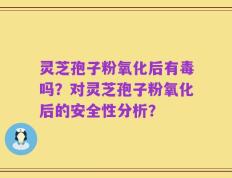 灵芝孢子粉氧化后有毒吗？对灵芝孢子粉氧化后的安全性分析？