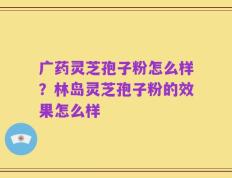 广药灵芝孢子粉怎么样？林岛灵芝孢子粉的效果怎么样