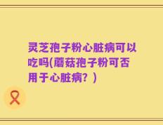 灵芝孢子粉心脏病可以吃吗(蘑菇孢子粉可否用于心脏病？)