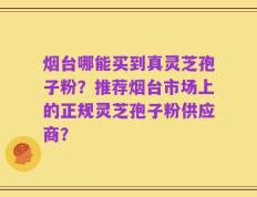 烟台哪能买到真灵芝孢子粉？推荐烟台市场上的正规灵芝孢子粉供应商？