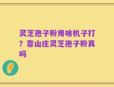 灵芝孢子粉用啥机子打？靠山庄灵芝孢子粉真吗