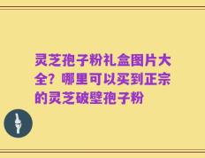 灵芝孢子粉礼盒图片大全？哪里可以买到正宗的灵芝破壁孢子粉