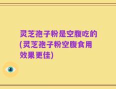 灵芝孢子粉是空腹吃的(灵芝孢子粉空腹食用效果更佳)