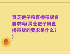 灵芝孢子粉直播带货有要求吗(灵芝孢子粉直播带货的要求是什么？)
