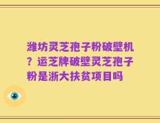 潍坊灵芝孢子粉破壁机？运芝牌破壁灵芝孢子粉是浙大扶贫项目吗