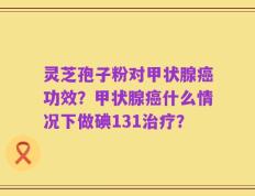 灵芝孢子粉对甲状腺癌功效？甲状腺癌什么情况下做碘131治疗？