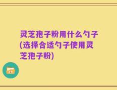 灵芝孢子粉用什么勺子(选择合适勺子使用灵芝孢子粉)