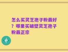 怎么买灵芝孢子粉最好？哪里买破壁灵芝孢子粉最正宗