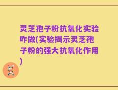 灵芝孢子粉抗氧化实验咋做(实验揭示灵芝孢子粉的强大抗氧化作用)