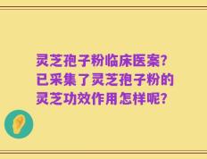 灵芝孢子粉临床医案？已采集了灵芝孢子粉的灵芝功效作用怎样呢？