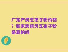 广东产灵芝孢子粉价格？张家窝镇灵芝孢子粉是真的吗