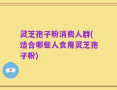 灵芝孢子粉消费人群(适合哪些人食用灵芝孢子粉)
