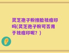 灵芝孢子粉擦脸祛痘印吗(灵芝孢子粉可否用于祛痘印呢？)