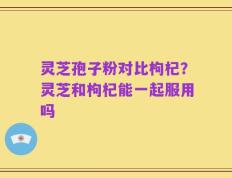 灵芝孢子粉对比枸杞？灵芝和枸杞能一起服用吗