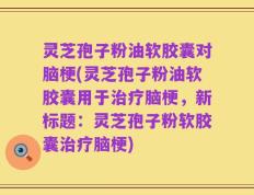 灵芝孢子粉油软胶囊对脑梗(灵芝孢子粉油软胶囊用于治疗脑梗，新标题：灵芝孢子粉软胶囊治疗脑梗)
