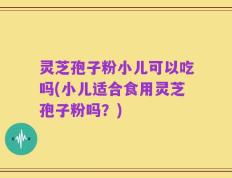 灵芝孢子粉小儿可以吃吗(小儿适合食用灵芝孢子粉吗？)