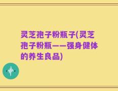 灵芝孢子粉瓶子(灵芝孢子粉瓶——强身健体的养生良品)